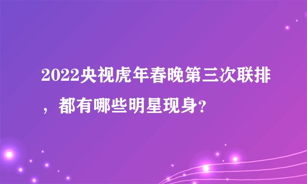 2022央视虎年春晚第三次联排，都有哪些明星现身？