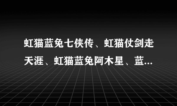 虹猫蓝兔七侠传、虹猫仗剑走天涯、虹猫蓝兔阿木星、蓝兔风雨出洞庭  七侠各有什么招