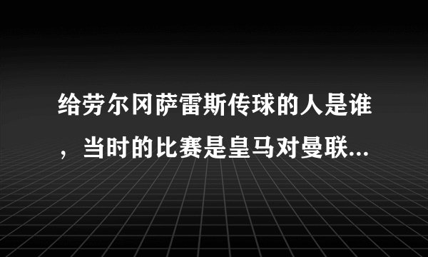给劳尔冈萨雷斯传球的人是谁，当时的比赛是皇马对曼联，他弯道超车，传中，劳尔面对空门，进球了？