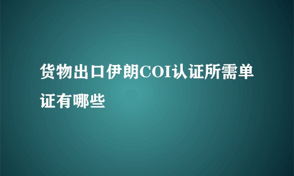 货物出口伊朗COI认证所需单证有哪些