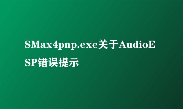 SMax4pnp.exe关于AudioESP错误提示