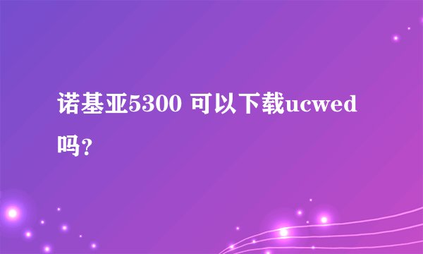 诺基亚5300 可以下载ucwed吗？