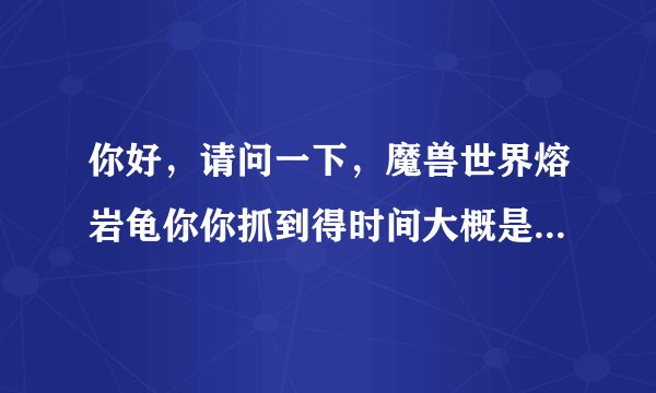 你好，请问一下，魔兽世界熔岩龟你你抓到得时间大概是几点，谢了，守了好几天没守到。非常感谢。