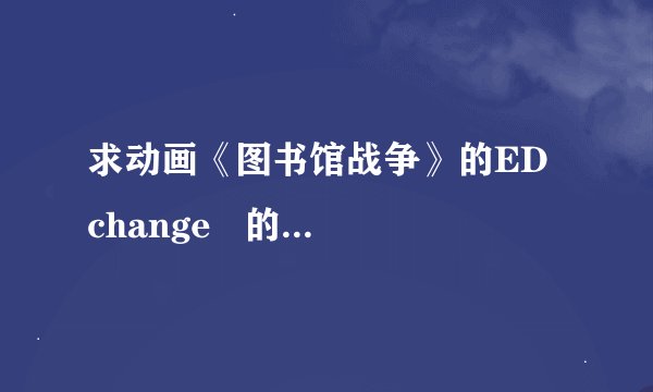求动画《图书馆战争》的ED  change   的日文，中文歌词和罗马音