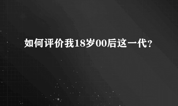 如何评价我18岁00后这一代？