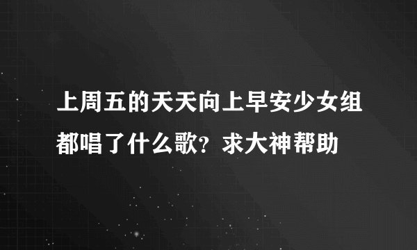 上周五的天天向上早安少女组都唱了什么歌？求大神帮助