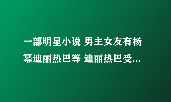 一部明星小说 男主女友有杨幂迪丽热巴等 迪丽热巴受跑男排挤 男主出面 赵丽颖热巴一起代言