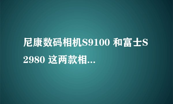 尼康数码相机S9100 和富士S2980 这两款相机那款好