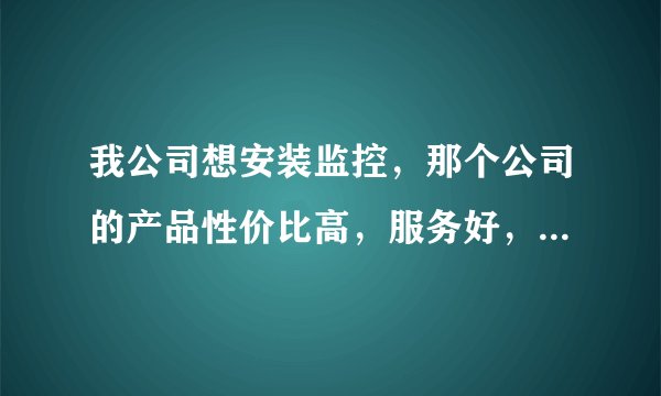 我公司想安装监控，那个公司的产品性价比高，服务好，谢谢了！
