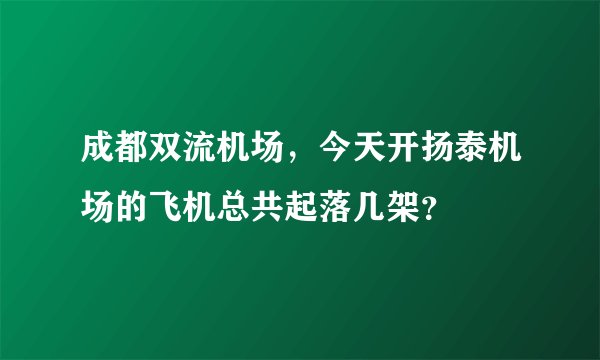 成都双流机场，今天开扬泰机场的飞机总共起落几架？