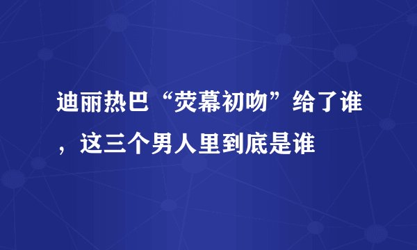 迪丽热巴“荧幕初吻”给了谁，这三个男人里到底是谁