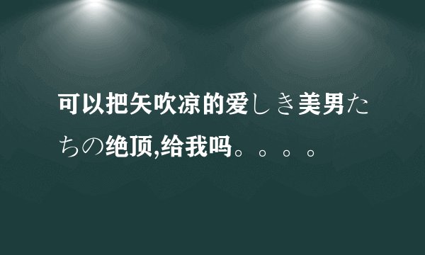 可以把矢吹凉的爱しき美男たちの绝顶,给我吗。。。。