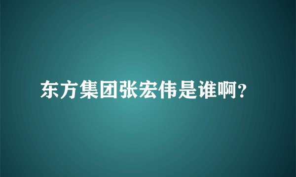 东方集团张宏伟是谁啊？