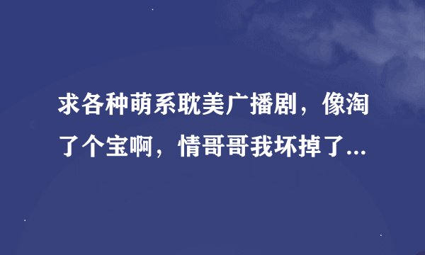 求各种萌系耽美广播剧，像淘了个宝啊，情哥哥我坏掉了，还有娇羞胡萝卜的广播剧那种类型的。