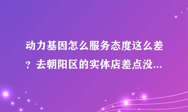 动力基因怎么服务态度这么差？去朝阳区的实体店差点没给气死！在论坛里看感觉网店做的挺大的