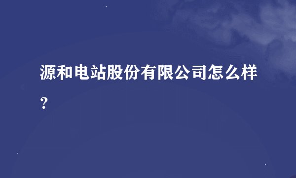 源和电站股份有限公司怎么样？