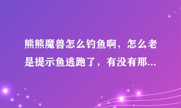 熊熊魔兽怎么钓鱼啊，怎么老是提示鱼逃跑了，有没有那个指教一下，具体说一下方法。。。