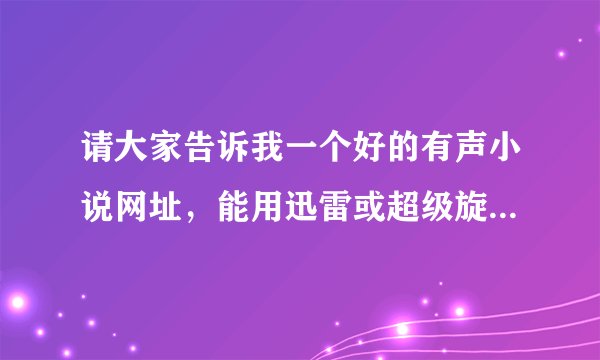 请大家告诉我一个好的有声小说网址，能用迅雷或超级旋风下载的！谢谢了！