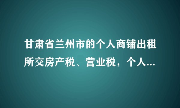 甘肃省兰州市的个人商铺出租所交房产税、营业税，个人所得税是多少