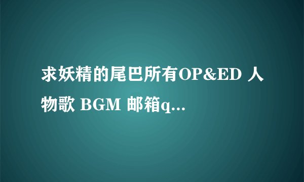 求妖精的尾巴所有OP&ED 人物歌 BGM 邮箱qq@1528752160 谢谢~ 最好是320的音质~