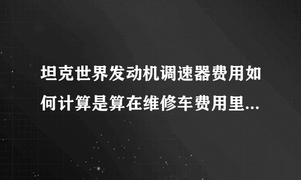 坦克世界发动机调速器费用如何计算是算在维修车费用里面还是用一个少一个？一直开大概需要多少银币
