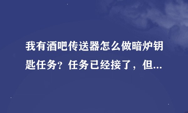 我有酒吧传送器怎么做暗炉钥匙任务？任务已经接了，但根本不认识路！！谁能详细的告诉下
