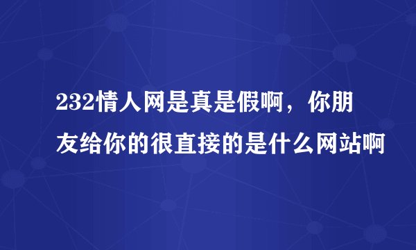 232情人网是真是假啊，你朋友给你的很直接的是什么网站啊