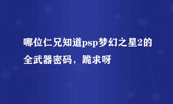 哪位仁兄知道psp梦幻之星2的全武器密码，跪求呀