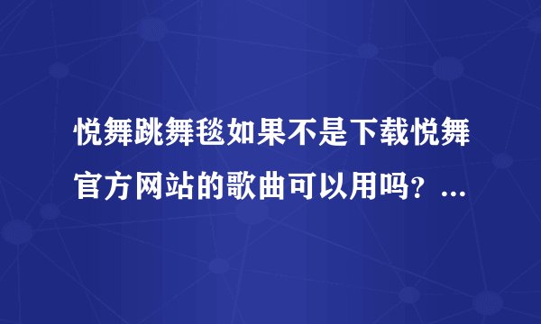 悦舞跳舞毯如果不是下载悦舞官方网站的歌曲可以用吗？ 为什么我在官网注册了还是没有办法下载呢。