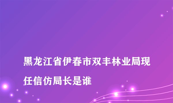
黑龙江省伊春市双丰林业局现任信仿局长是谁

