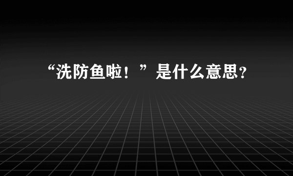 “洗防鱼啦！”是什么意思？