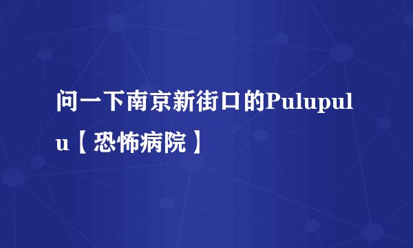 问一下南京新街口的Pulupulu【恐怖病院】