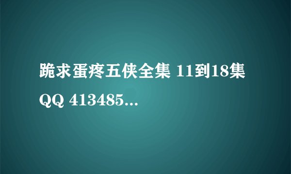 跪求蛋疼五侠全集 11到18集 QQ 413485193 谢谢了大虾们