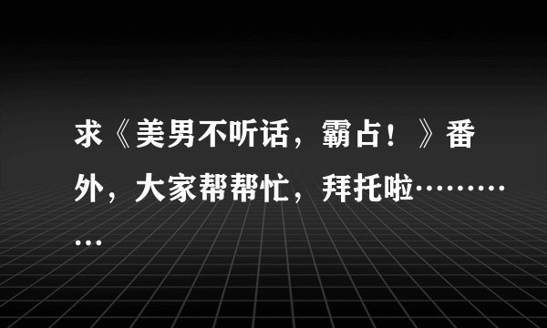 求《美男不听话，霸占！》番外，大家帮帮忙，拜托啦…………