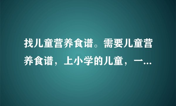 找儿童营养食谱。需要儿童营养食谱，上小学的儿童，一天三餐，一周的营养安排。