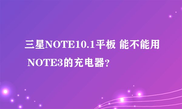 三星NOTE10.1平板 能不能用 NOTE3的充电器？