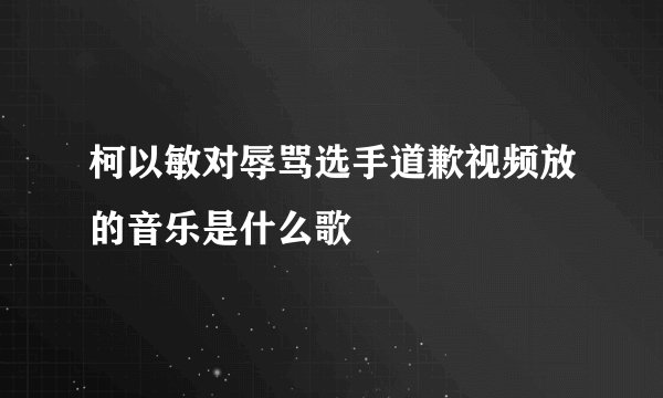 柯以敏对辱骂选手道歉视频放的音乐是什么歌