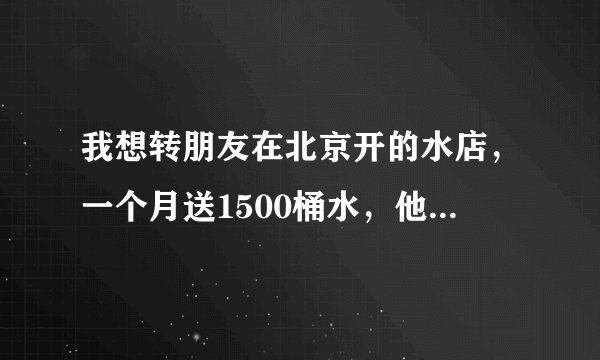 我想转朋友在北京开的水店，一个月送1500桶水，他要转让费七万，能转吗？