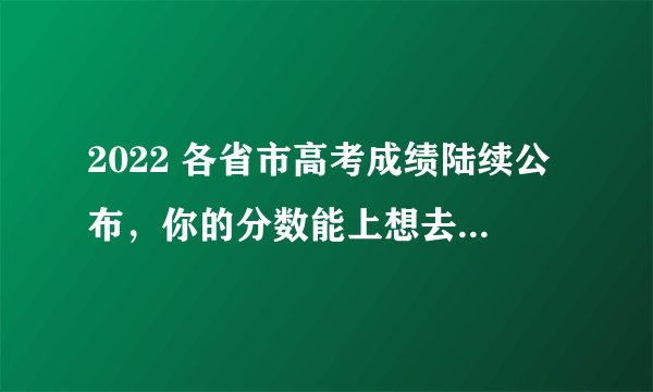 2022 各省市高考成绩陆续公布，你的分数能上想去的大学吗？