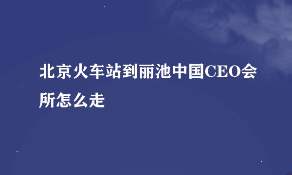 北京火车站到丽池中国CEO会所怎么走
