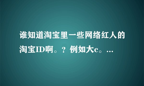 谁知道淘宝里一些网络红人的淘宝ID啊。？例如大c。子萱的。水煮鱼皇后。只要是红人。