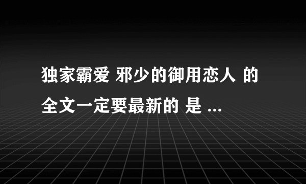 独家霸爱 邪少的御用恋人 的全文一定要最新的 是 番外篇 不做你的灰姑娘