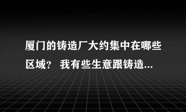 厦门的铸造厂大约集中在哪些区域？ 我有些生意跟铸造厂有关.. 要去那边设办事处...