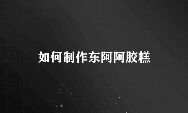 如何制作东阿阿胶糕