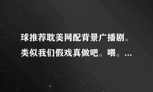 球推荐耽美网配背景广播剧。类似我们假戏真做吧。喂。你嫁给我吧，之类说名字就可以