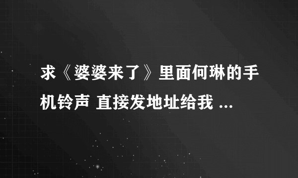 求《婆婆来了》里面何琳的手机铃声 直接发地址给我 可以下载到手机听的 谢谢急急急