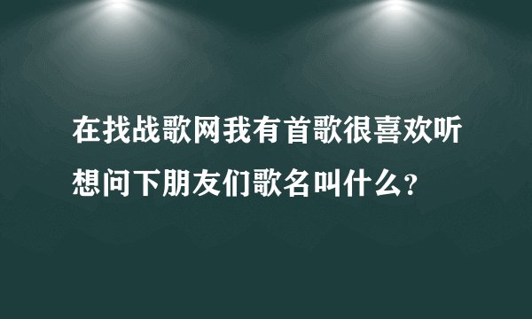 在找战歌网我有首歌很喜欢听想问下朋友们歌名叫什么？