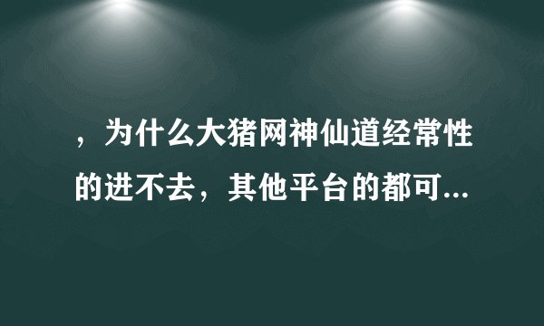 ，为什么大猪网神仙道经常性的进不去，其他平台的都可以进，换电脑也不行，我可是冲了V6的啊！强烈要求退钱