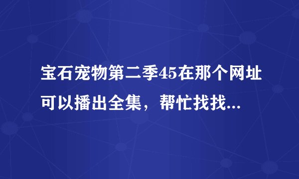 宝石宠物第二季45在那个网址可以播出全集，帮忙找找看，拜托了