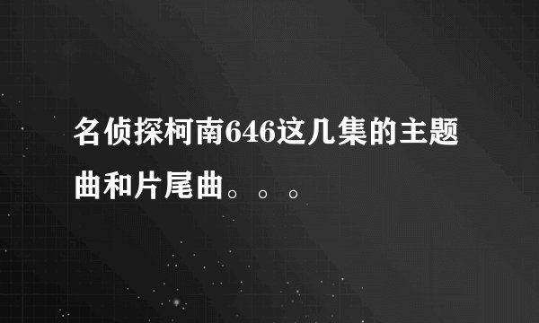 名侦探柯南646这几集的主题曲和片尾曲。。。